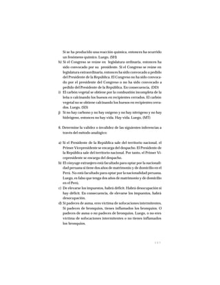1 5 7
Si se ha producido una reacción química, entonces ha ocurrido
un fenómeno químico. Luego, (SH)
h) Si el Congreso se reúne en legislatura ordinaria, entonces ha
sido convocado por su presidente. Si el Congreso se reúne en
legislatura extraordinaria, entonces ha sido convocado a pedido
del Presidente de la República. El Congreso no ha sido convoca-
do por el presidente del Congreso o no ha sido convocado a
pedido del Presidente de la República. En consecuencia, (DD)
i) El carbón vegetal se obtiene por la combustión incompleta de la
leña o calcinando los huesos en recipientes cerrados. El carbón
vegetal no se obtiene calcinando los huesos en recipientes cerra-
dos. Luego, (SD)
j) Si no hay carbono y no hay oxígeno y no hay nitrógeno y no hay
hidrógeno, entonces no hay vida. Hay vida. Luego, (MT)
6. Determine la validez o invalidez de las siguientes inferencias a
través del método analógico:
a) Si el Presidente de la República sale del territorio nacional, el
Primer Vicepresidente se encarga del despacho. El Presidente de
la República sale del territorio nacional. Por tanto, el Primer Vi-
cepresidente se encarga del despacho.
b) El cónyuge extranjero está facultado para optar por la nacionali-
dad peruana si tiene dos años de matrimonio y de domicilio en el
Perú. No está facultado para optar por la nacionalidad peruana.
Luego, es falso que tenga dos años de matrimonio y de domicilio
en el Perú.
c) De elevarse los impuestos, habrá déficit. Habrá desocupación si
hay déficit. En consecuencia, de elevarse los impuestos, habrá
desocupación.
d) Si padeces de asma, eres víctima de sofocaciones intermitentes.
Si padeces de bronquios, tienes inflamados los bronquios. O
padeces de asma o no padeces de bronquios. Luego, o no eres
víctima de sofocaciones intermitentes o no tienes inflamados
los bronquios.
 