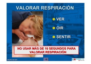 GRUPO DE RCPGRUPO DE RCP
VERVER
OIROIR
SENTIRSENTIR
VALORAR RESPIRACIVALORAR RESPIRACIÓÓNN
NO USAR MNO USAR MÁÁS DE 10 SEGUNDOS PARAS DE 10 SEGUNDOS PARA
VALORAR RESPIRACIVALORAR RESPIRACIÓÓNN
 