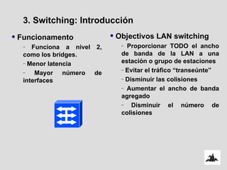 Funcionamento Funciona a nivel 2, como los bridges. Menor latencia Mayor número de interfaces 3. Switching: Introducción Objectivos LAN switching Proporcionar TODO el ancho de banda de la LAN a una estación o grupo de estaciones Evitar el tráfico “transeúnte” Disminuir las colisiones Aumentar el ancho de banda agregado Disminuir el número de colisiones 