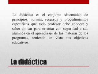 La didáctica
La didáctica es el conjunto sistemático de
principios, normas, recursos y procedimientos
específicos que todo profesor debe conocer y
saber aplicar para orientar con seguridad a sus
alumnos en el aprendizaje de las materias de los
programas, teniendo en vista sus objetivos
educativos.
 