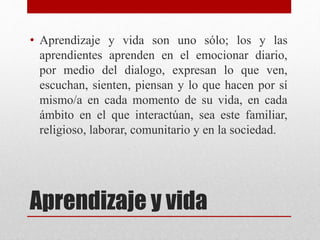 Aprendizaje y vida
• Aprendizaje y vida son uno sólo; los y las
aprendientes aprenden en el emocionar diario,
por medio del dialogo, expresan lo que ven,
escuchan, sienten, piensan y lo que hacen por sí
mismo/a en cada momento de su vida, en cada
ámbito en el que interactúan, sea este familiar,
religioso, laborar, comunitario y en la sociedad.
 