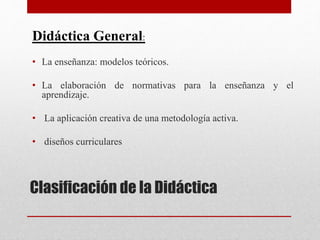 Clasificación de la Didáctica
Didáctica General:
• La enseñanza: modelos teóricos.
• La elaboración de normativas para la enseñanza y el
aprendizaje.
• La aplicación creativa de una metodología activa.
• diseños curriculares
 