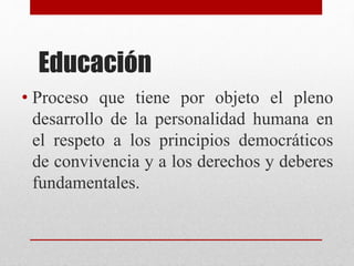 Educación
• Proceso que tiene por objeto el pleno
desarrollo de la personalidad humana en
el respeto a los principios democráticos
de convivencia y a los derechos y deberes
fundamentales.
 