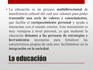 La educación
• La educación es un proceso multidireccional de
transferencia cultural del cual nos valemos para poder
transmitir una serie de valores y conocimientos,
que facilita el enriquecimiento personal y ayuda a
interactuar con el mundo exterior. Esta transmisión es
muy ventajosa a nivel personal, ya que mediante la
educación dotamos a las personas de estrategias y
herramientas necesarias para fortalecer las
características propias de cada uno, facilitándose así la
integración en la sociedad.
 