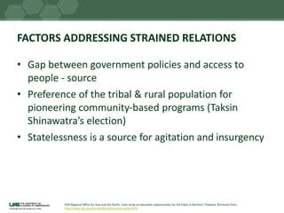 FACTORS ADDRESSING STRAINED RELATIONS
• Gap between government policies and access to
people - source
• Preference of the tribal & rural population for
pioneering community-based programs (Taksin
Shinawatra’s election)
• Statelessness is a source for agitation and insurgency
FAO Regional Office for Asia and the Pacific. Case study on education opportunities for hill tribes in Northern Thailand. Retrieved from:
http://www.fao.org/docrep/004/ak216e/ak216e00.HTM
 