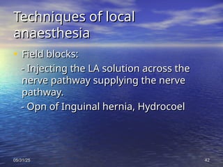 05/31/25
05/31/25 42
42
Techniques of local
Techniques of local
anaesthesia
anaesthesia
• Field blocks:
Field blocks:
- Injecting the LA solution across the
- Injecting the LA solution across the
nerve pathway supplying the nerve
nerve pathway supplying the nerve
pathway.
pathway.
- Opn of Inguinal hernia, Hydrocoel
- Opn of Inguinal hernia, Hydrocoel
 