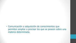 • Comunicación o adquisición de conocimientos que
permiten ampliar o precisar los que se poseen sobre una
materia determinada.
 