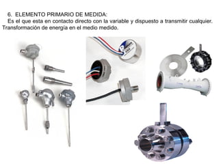 6. ELEMENTO PRIMARIO DE MEDIDA:
Es el que esta en contacto directo con la variable y dispuesto a transmitir cualquier.
Transformación de energía en el medio medido.
 