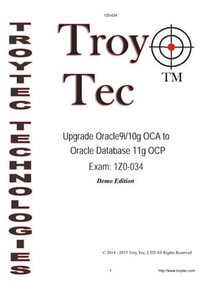 Demo Edition
© 2014 - 2015 Troy Tec, LTD All Rights Reserved
Upgrade Oracle9i/10g OCA to
Oracle Database 11g OCP
Exam: 1Z0-034
1Z0-034
1 http://www.troytec.com
 