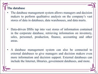 The database
• The database management system allows managers and decision
makers to perform qualitative analysis on the company’s vast
stores of data in databases, data warehouses, and data marts.
• Data-driven DSSs tap into vast stores of information contained
in the corporate database, retrieving information on inventory,
sales, personnel, production, finance, accounting and other
areas.
• A database management system can also be connected to
external databases to give managers and decision makers even
more information and decision support. External databases can
include the Internet, libraries, government databases, and more.
33
 
