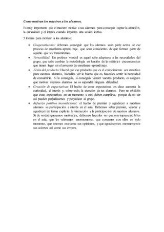 Como motivan los maestros a los alumnos.
Es muy importante que el maestro motive a sus alumnos para conseguir captar la atención,
la curiosidad y el interés cuando impartes una sesión lectiva.
5 formas para motivar a los alumnos:
 Cooperativismo: debemos conseguir que los alumnos sean parte activa de ese
proceso de enseñanza-aprendizaje, que sean conscientes de que forman parte de
aquello que les transmitimos.
 Versatilidad: Un profesor versátil es aquel sabe adaptarse a las necesidades del
grupo, que sabe cambiar la metodología en función de la múltiples circunstancias
que tienen lugar en el proceso de enseñanza-aprendizaje.
 Venta del producto: Haced que ese producto que es el conocimiento sea atractivo
para vuestros alumnos, hacedles ver lo bueno que es, hacedles sentir la necesidad
de consumirlo. Si lo conseguís, si conseguís vender vuestro producto, os aseguro
que motivar vuestros alumnos no os supondrá ninguna dificultad.
 Creación de expectativas: El hecho de crear expectativas en clase aumenta la
curiosidad, el interés y, sobre todo, la atención de tus alumnos. Pero no olvidéis
que estas expectativas en un momento u otro deben cumplirse, porque de no ser
así pueden perjudicarnos y perjudicar al grupo.
 Refuerzo positivo incondicional: el hecho de premiar y agradecer a nuestros
alumnos su participación e interés en el aula. Debemos saber premiar, valorar y
agradecer de forma explícita la interacción y la participación de nuestros alumnos.
Si de verdad queremos motivarles, debemos hacerles ver que son imprescindibles
en el aula, que les valoramos enormemente, que contamos con ellos en todo
momento, que tenemos en cuenta sus opiniones, y que agradecemos enormemente
sus aciertos así como sus errores.
 