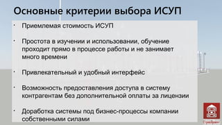 Основные критерии выбора ИСУП

Приемлемая стоимость ИСУП

Простота в изучении и использовании, обучение
проходит прямо в процессе работы и не занимает
много времени

Привлекательный и удобный интерфейс

Возможность предоставления доступа в систему
контрагентам без дополнительной оплаты за лицензии

Доработка системы под бизнес-процессы компании
собственными силами
 