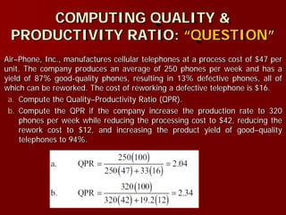 COMPUTING QUALITY &
PRODUCTIVITY RATIO: “QUESTION”
Air–Phone, Inc., manufactures cellular telephones at a process cost of $47 per
unit. The company produces an average of 250 phones per week and has a
yield of 87% good-quality phones, resulting in 13% defective phones, all of
which can be reworked. The cost of reworking a defective telephone is $16.
a. Compute the Quality–Productivity Ratio (QPR).
b. Compute the QPR if the company increase the production rate to 320
phones per week while reducing the processing cost to $42, reducing the
rework cost to $12, and increasing the product yield of good–quality
telephones to 94%.
 