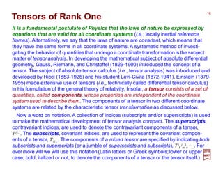 It is a fundamental postulate of Physics that the laws of nature be expressed by
equations that are valid for all coordinate systems (i.e., locally inertial reference
frames). Alternatively, we say that the laws of nature are covariant, which means that
they have the same forms in all coordinate systems. A systematic method of investi-
gating the behavior of quantities that undergo a coordinate transformation is the subject
matter of tensor analysis. In developing the mathematical subject of absolute differential
geometry, Gauss, Riemann, and Christoffel (1829-1900) introduced the concept of a
tensor. The subject of absolute tensor calculus (i.e., tensor analysis) was introduced and
developed by Ricci (1853-1925) and his student Levi-Civita (1872-1941). Einstein (1879-
1955) made extensive use of tensors (i.e., technically called differential tensor calculus)
in his formulation of the general theory of relativity. Insofar, a tensor consists of a set of
quantities, called components, whose properties are independent of the coordinate
system used to describe them. The components of a tensor in two different coordinate
systems are related by the characteristic tensor transformation as discussed below.
2017
MRT
Now a word on notation. A collection of indices (subscripts and/or superscripts) is used
to make the mathematical development of tensor analysis compact. The superscripts,
contravariant indices, are used to denote the contravariant components of a tensor,
Tij.... The subscripts, covariant indices, are used to represent the covariant compon-
ents of a tensor, Tij.... The components of a mixed tensor are specified by indicating both
subscripts and superscripts (or a jumble of superscripts and subscripts), Ti
k
j
m
k
n
...
.... For
ever more will we will use this notation (Latin letters or Greek symbols; lower or upper
case; bold, italized or not, to denote the components of a tensor or the tensor itself.)
16
Tensors of Rank One
 