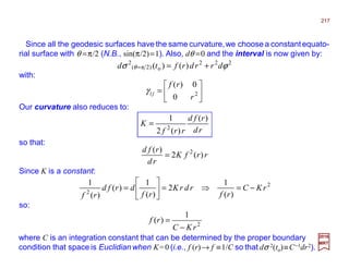 Since all the geodesic surfaces have the same curvature,we choose a constantequato-
rial surface with θ =π/2 (N.B., sin(π/2)=1). Also, dθ =0 and the interval is now given by:
rd
rfd
rrf
K
)(
)(2
1
2
=
2017
MRT
rrfK
rd
rfd
)(2
)( 2
=
so that:
Since K is a constant:
Our curvature also reduces to:
222
o)2π(
2
)()( ϕσ θ drrdrftd +==
with:






= 2
0
0)(
r
rf
jiγ
2
2
)(
1
2
)(
1
)(
)(
1
rKC
rf
rdrK
rf
drfd
rf
−=⇒=





=
so:
2
1
)(
rKC
rf
−
=
where C is an integration constant that can be determined by the proper boundary
condition that space is Euclidian when K=0 (i.e., f (r)→ f ≡1/C so that dσ 2(to)≡C−1dr2).
217
 