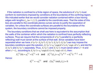 If the radiation is confined to a finite region of space, the solutions of Aν(xµ) must
conform to restrictions imposed by conditions at the boundaries of the confining region.
We indicated earlier that we would consider radiation contained within a box having
edges with lengths Lm (m=1,2,3), parallel to the coordinate axes. That the sides of this
box are parallel to the coordinate planes curves serves to justify the separation of
variables, for unless the coordinate surfaces are parallel to the boundaries of the
system, the boundary conditions cannot be imposed properly.
62
2017
MRT
0ee)(0)0( 1111 3,2
1
3,2
11
3,2
1
3,2
1
3,2
1
3,2
1 =+==+= − LkiLki
baLXbaX and
The boundary conditions that we shall use here is equivalent to the assumption that
the walls of the container within which the radiation is confined have perfectly reflecting
surfaces. Thus we require that the components of Aν(xµ) parallel to a (perfectly
reflecting) wall must vanish at the surface of that wall. Since variables have been
separated when we have Aν(xµ)= X0
ν(x0)⋅X1
ν(x1)⋅X2
ν(x2)⋅X3
ν(x3) we may impose the
boundary conditions upon the solution, X1
ν(x1)=a1
ν exp(ik1x1)+b1
ν exp(−ik1x1), and ibid for
X2
ν(x2) and X3
ν(x3) separately. Thus, X1
2(x1) and X1
3(x1) must vanish when x1 =0 and
when x1 =L1; according to X1
ν(x1)=a1
ν exp(ik1x1)+b1
ν exp(−ik1x1), then:
Hence:
0)sin(2 11
3,2
1
3,2
1
3,2
1 =−= Lkaiab and
 