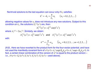 Nontrivial solutions to the last equation can occur only if k1 satisfies:
63
2017
MRT
)sin()()sin()( 332,1
3
22,1
3
221,3
2
21,3
2 xkAxXxkAxX == and
allowing negative values for n1 does not introduce any new solutions. Subject to this
condition on k1, the solutions X1
2,3(x1) are, then:
( )K,3,2,1,0
π
11
1
1
1
==−= nn
L
kk
where A1
2,3 = 2ia1
2,3. Similarly, we obtain:
)sin()( 113,2
1
13,2
1 xkAxX =
with:
( )KK ,3,2,1;,3,2,1,0
π
=== mnn
L
k mm
m
m
(N.B., Here we have reverted to the product form for the four-vector potential, and have
not used the manifestly covariant form of Aν (xµ)=A+
ν exp(iΣµkµ xµ)+ A−
ν exp(−iΣµkµ xµ). In
fact, a certain linear combination of this version of Aν is equal to the product version –
i.e., Aν(xµ)= X0
ν(x0)⋅X1
ν(x1)⋅X2
ν(x2)⋅X3
ν(x3) – used above).
 