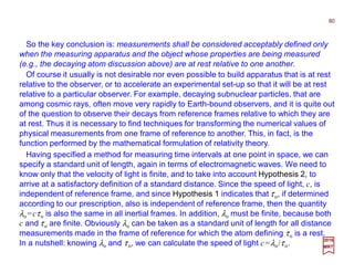 So the key conclusion is: measurements shall be considered acceptably defined only
when the measuring apparatus and the object whose properties are being measured
(e.g., the decaying atom discussion above) are at rest relative to one another.
80
2017
MRT
Having specified a method for measuring time intervals at one point in space, we can
specify a standard unit of length, again in terms of electromagnetic waves. We need to
know only that the velocity of light is finite, and to take into account Hypothesis 2, to
arrive at a satisfactory definition of a standard distance. Since the speed of light, c, is
independent of reference frame, and since Hypothesis 1 indicates that τo, if determined
according to our prescription, also is independent of reference frame, then the quantity
λo=cτo is also the same in all inertial frames. In addition, λo must be finite, because both
c and τo are finite. Obviously λo can be taken as a standard unit of length for all distance
measurements made in the frame of reference for which the atom defining τo is a rest.
In a nutshell: knowing λo and τo, we can calculate the speed of light c=λo/τo.
Of course it usually is not desirable nor even possible to build apparatus that is at rest
relative to the observer, or to accelerate an experimental set-up so that it will be at rest
relative to a particular observer. For example, decaying subnuclear particles, that are
among cosmic rays, often move very rapidly to Earth-bound observers, and it is quite out
of the question to observe their decays from reference frames relative to which they are
at rest. Thus it is necessary to find techniques for transforming the numerical values of
physical measurements from one frame of reference to another. This, in fact, is the
function performed by the mathematical formulation of relativity theory.
 