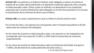 Artículo 167. Los patrones y el Gobierno Federal, están obligados a enterar al Instituto el
importe de las cuotas obrero patronales y la aportación estatal del seguro de retiro, cesantía
en edad avanzada y vejez. Dichas cuotas se recibirán y se depositarán en las respectivas
subcuentas de la cuenta individual de cada trabajador, en los términos previstos en la Ley para
la Coordinación de los Sistemas de Ahorro para el Retiro.
Artículo 168. Las cuotas y aportaciones a que se refiere el artículo anterior serán:
 En el ramo de retiro, a los patrones les corresponde cubrir el importe equivalente al 2% del
salario base de cotización del trabajador.
 En los ramos de cesantía en edad avanzada y vejez, a los patrones y a los trabajadores les
corresponde cubrir las cuotas del 3.150% y 1.125% sobre el salario base de cotización,
respectivamente.
 En los ramos de cesantía en edad avanzada y vejez la contribución del Estado será igual al
7.140% y 3% del total de las cuotas patronales de estos ramos, y
2.11 Ley Federal del Seguro Social
 