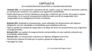 Artículo 222. La incorporación voluntaria de los sujetos a que se refiere el presente capítulo,
se realizará por convenio y se sujetará a las siguientes modalidades:
 Podrá efectuarse en forma individual o de grupo a solicitud, por escrito, del sujeto o sujetos
interesados. En el caso de incorporación colectiva cada uno de los asegurados será
responsable de sus obligaciones frente al Instituto.
Artículo 223. Aceptada la incorporación, serán aplicables las disposiciones del régimen
obligatorio, con las salvedades y modalidades que establezca esta Ley.
 Sólo se perderá la calidad de asegurado si se dejan de tener las características que originaron
el aseguramiento.
Artículo 224. Los sujetos de aseguramiento comprendidos en este capítulo cotizarán por
anualidades adelantadas.
Artículo 231. La incorporación voluntaria al régimen obligatorio termina:
 Declaración expresa firmada por el sujeto o grupo de asegurados, y
 No pagar la cuota;
2.11 Ley Federal del Seguro Social
 