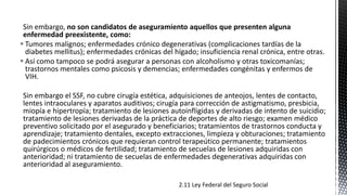 Sin embargo, no son candidatos de aseguramiento aquellos que presenten alguna
enfermedad preexistente, como:
 Tumores malignos; enfermedades crónico degenerativas (complicaciones tardías de la
diabetes mellitus); enfermedades crónicas del hígado; insuficiencia renal crónica, entre otras.
 Así como tampoco se podrá asegurar a personas con alcoholismo y otras toxicomanías;
trastornos mentales como psicosis y demencias; enfermedades congénitas y enfermos de
VIH.
Sin embargo el SSF, no cubre cirugía estética, adquisiciones de anteojos, lentes de contacto,
lentes intraoculares y aparatos auditivos; cirugía para corrección de astigmatismo, presbicia,
miopía e hipertropía; tratamiento de lesiones autoinfligidas y derivadas de intento de suicidio;
tratamiento de lesiones derivadas de la práctica de deportes de alto riesgo; examen médico
preventivo solicitado por el asegurado y beneficiarios; tratamientos de trastornos conducta y
aprendizaje; tratamiento dentales, excepto extracciones, limpieza y obturaciones; tratamiento
de padecimientos crónicos que requieran control terapeútico permanente; tratamientos
quirúrgicos o médicos de fertilidad; tratamiento de secuelas de lesiones adquiridas con
anterioridad; ni tratamiento de secuelas de enfermedades degenerativas adquiridas con
anterioridad al aseguramiento.
2.11 Ley Federal del Seguro Social
 