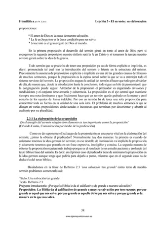 Homilética por W. Calvo Lección 5 - El sermón: su elaboración
38
proposiciones:
* El amor de Dios es la causa de nuestra salvación.
* La fe en Jesucristo es la única condición para ser salvo.
* Jesucristo es el gran regalo de Dios al mundo.
En la primera proposición el desarrollo del sermón girará en torno al amor de Dios; pero si
escogemos la segunda proposición nuestro énfasis será la fe en Cristo y si tomamos la tercera nuestro
sermón girará sobre la idea de la gracia.
Todo sermón que se precie ha de tener una proposición ya sea de forma explícita o implícita, es
decir, pronunciada tal cual tras la introducción del sermón o latente en la estructura del mismo.
Precisamente la ausencia de proposición explícita o implícita es una de las grandes causas del fracaso
de muchos sermones, porque la proposición es la espina dorsal sobre la que se va a entretejer todo el
sistema nervioso del sermón. La proposición asegura la unidad del sermón al hacer que todo gire alrededor
de ella, de manera que, desde la introducción hasta la conclusión, todo sigue un hilo de pensamiento que
la congregación puede seguir. Alrededor de la proposición el predicador va engarzando divisiones y
subdivisiones y el conjunto tiene armonía y coherencia. La proposición es el eje central que mantiene
siempre una nota dominante y que finalmente hace que un sermón quede grabado en la mente y en el
corazón de los oyentes de forma indeleble. Por eso un sermón ha de tener una sola proposición para
concentrar toda su fuerza en la unidad de una sola idea. El problema de muchos sermones es que se
diluyen en varias proposiciones deslavazadas e inconexas que terminan por desorientar y aburrir al
auditorio por su pluralidad.
2.3.1 La elaboración de la proposición
‘En el arreglo del sermón ningún otro elemento es tan importante como la proposición'
(Orlando Costas, Comunicación por medio de la predicación)
Como es de suponerse el hallazgo de la proposición es una parte vital en la elaboración del
sermón; ¿cómo la obtiene el predicador? Normalmente hay dos maneras: la primera es cuando de
antemano tenemos la idea-germen del sermón; en ese destello de iluminación va implícita la proposición
y solamente tenemos que ponerla en un frase expresiva, inteligible y concisa. La segunda manera de
obtener la proposición requiere más trabajo porque es el resultado de un estudio paciente y profundo del
texto bíblico base del sermón. Es decir, en el primer caso el predicador tiene de antemano la proposición en
la idea-germen aunque tenga que pulirla para dejarla a punto, mientras que en el segundo caso ha de
deducirla del texto bíblico.
Basándonos en la frase de Hebreos 2:3 ‘una salvación tan grande' como texto de nuestro
sermón podríamos comenzarlo así:
Título: Una salvación tan grande
Texto. Hebreos 2:3
Pregunta introductoria: ¿Por qué la Biblia le da el calificativo de grande a nuestra salvación?
Proposición: La Biblia da el calificativo de grande a nuestra salvación por tres razones: porque
grande es aquel que nos salva; porque grande es aquello de lo que nos salva y porque grande es la
manera en la que nos salva.
www.iglesiapueblonuevo.es
 