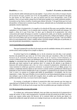 Homilética por W. Calvo Lección 5 - El sermón: su elaboración
40
era una solución válida solamente para los más rápidos: ‘el que primero descendía al estanque después
del movimiento del agua, quedaba sano' (5:4). En otras palabras, esa solución servía para los más aptos,
los más fuertes, los más capaces, etc. pero era ineficaz para los casos desesperados, como el del
paralítico. Este es el caso nuestro, porque tras la Caída hemos quedado en un estado totalmente perdido y
en nosotros no hay fuerza, ni mérito, ni justicia para obtener salvación. Y de igual forma que en el caso
del paralítico, la buena nueva consiste en que Dios mismo, sabiendo todo eso, ha diseñado una solución
apropiada a nuestra impotencia.
Para llegar a la proposición: el evangelio es la solución de Dios para casos perdidos, hubo que
zambullirse en el texto bíblico y ver el contraste entre lo estrecho e ineficaz del remedio del estanque y lo
amplio y eficaz de lo que Cristo hace. Es decir, que la obtención de la proposición vino como
consecuencia del estudio del pasaje en cuestión. La proposición estaba, por así decirlo, escondida en el
pasaje, pero de igual forma que un tesoro enterrado hay que buscarlo y trabajar para hallarlo, así hay que
hacer con el texto bíblico para que nos entregue la preciosa proposición que esconde. Todo texto bíblico
tiene en su seno proposiciones, es decir, verdades eternas y lecciones siempre válidas para ser predicadas; es
tarea del predicador desentrañarlas y exponerlas a su auditorio.
2.3.2 Características de la proposición
Para que la proposición sea eficaz ha de reunir una serie de cualidades mínimas, de lo contrario el
sermón mismo estará en peligro de no cumplir su objetivo.
En primer lugar ha de ser unitaria, esto es, ha de comunicar una sola idea; si por ejemplo
hacemos una proposición que suene así: En Cristo somos más que vencedores y Dios nos ha dado
herencia en él, estaremos introduciendo dos ideas: la de la victoria y la de la herencia y el
sermón se bifurcará en dos afluentes que debilitarán la corriente de agua. Una buena proposición ha de ser
concisa; lo concentrado tiene más impacto que lo diluido, por lo tanto hemos de encontrar las palabras
adecuadas que mejor expresan lo que queremos decir. La ventaja de ello además es que durante el
transcurso del sermón podemos una y otra vez volver a enunciar la proposición, remachando así en
varias ocasiones la verdad que queremos comunicar. La proposición ha de ser clara, porque si es
confusa o complicada estaremos dando un mal comienzo a nuestro sermón y posiblemente indicará que el
predicador no tiene él mismo claridad sobre lo que va a predicar. La proposición ha de expresar una verdad
vital; es decir, no estamos en el púlpito para hablar de generalidades o trivialidades, sino de cosas
impactantes y vitales. Decir que el hombre es un ser moral no es una buena proposición porque eso es algo
muy ambiguo y que no afecta al meollo del evangelio; decir, en cambio, que el hombre es un pecador
perdido necesitado de Cristo, sí es tocar el nervio del evangelio.
En resumen, el predicador al elaborar la proposición debe tener presente que ésta tenga esa
capacidad que la Palabra de Dios tiene de ser ‘viva y eficaz, y más cortante que toda espada de dos
filos. '(Hebreos 4:12), de ahí que ha de escoger muy bien sus palabras para que cumplan esa función.
2.3.3 De la proposición al cuerpo del sermón
Es evidente que, retóricamente hablando, tiene que haber una transición de la proposición al
cuerpo del sermón. Es decir, entre la proposición y la primera división del sermón ha de haber una frase-
puente que engarce ambas partes del discurso, de lo contrario habrá una brecha que dejará a la
proposición aislada del cuerpo del sermón con el peligro de provocar un corte entre ambas partes. Dado
www.iglesiapueblonuevo.es
 
