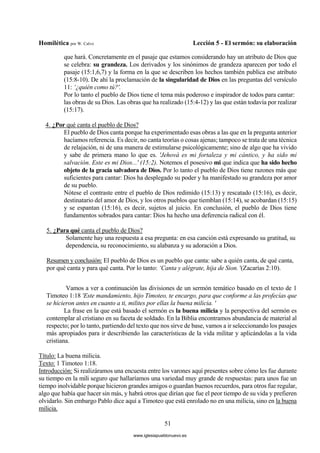 Homilética por W. Calvo Lección 5 - El sermón: su elaboración
51
que hará. Concretamente en el pasaje que estamos considerando hay un atributo de Dios que
se celebra: su grandeza. Los derivados y los sinónimos de grandeza aparecen por todo el
pasaje (15:1,6,7) y la forma en la que se describen los hechos también publica ese atributo
(15:8-10). De ahí la proclamación de la singularidad de Dios en las preguntas del versículo
11: ‘¿quién como tú?'.
Por lo tanto el pueblo de Dios tiene el tema más poderoso e inspirador de todos para cantar:
las obras de su Dios. Las obras que ha realizado (15:4-12) y las que están todavía por realizar
(15:17).
4. ¿Por qué canta el pueblo de Dios?
El pueblo de Dios canta porque ha experimentado esas obras a las que en la pregunta anterior
hacíamos referencia. Es decir, no canta teorías o cosas ajenas; tampoco se trata de una técnica
de relajación, ni de una manera de estimularse psicológicamente; sino de algo que ha vivido
y sabe de primera mano lo que es. 'Jehová es mi fortaleza y mi cántico, y ha sido mi
salvación. Este es mi Dios...' (15:2). Notemos el posesivo mi que indica que ha sido hecho
objeto de la gracia salvadora de Dios. Por lo tanto el pueblo de Dios tiene razones más que
suficientes para cantar: Dios ha desplegado su poder y ha manifestado su grandeza por amor
de su pueblo.
Nótese el contraste entre el pueblo de Dios redimido (15:13) y rescatado (15:16), es decir,
destinatario del amor de Dios, y los otros pueblos que tiemblan (15:14), se acobardan (15:15)
y se espantan (15:16), es decir, sujetos al juicio. En conclusión, el pueblo de Dios tiene
fundamentos sobrados para cantar: Dios ha hecho una deferencia radical con él.
5. ¿Para qué canta el pueblo de Dios?
Solamente hay una respuesta a esa pregunta: en esa canción está expresando su gratitud, su
dependencia, su reconocimiento, su alabanza y su adoración a Dios.
Resumen y conclusión: El pueblo de Dios es un pueblo que canta: sabe a quién canta, de qué canta,
por qué canta y para qué canta. Por lo tanto: ‘Canta y alégrate, hija de Sion. '(Zacarías 2:10).
Vamos a ver a continuación las divisiones de un sermón temático basado en el texto de 1
Timoteo 1:18 'Este mandamiento, hijo Timoteo, te encargo, para que conforme a las profecías que
se hicieron antes en cuanto a ti, milites por ellas la buena milicia. '
La frase en la que está basado el sermón es la buena milicia y la perspectiva del sermón es
contemplar al cristiano en su faceta de soldado. En la Biblia encontramos abundancia de material al
respecto; por lo tanto, partiendo del texto que nos sirve de base, vamos a ir seleccionando los pasajes
más apropiados para ir describiendo las características de la vida militar y aplicándolas a la vida
cristiana.
Título: La buena milicia.
Texto: 1 Timoteo 1:18.
Introducción: Si realizáramos una encuesta entre los varones aquí presentes sobre cómo les fue durante
su tiempo en la mili seguro que hallaríamos una variedad muy grande de respuestas: para unos fue un
tiempo inolvidable porque hicieron grandes amigos o guardan buenos recuerdos, para otros fue regular,
algo que había que hacer sin más, y habrá otros que dirían que fue el peor tiempo de su vida y prefieren
olvidarlo. Sin embargo Pablo dice aquí a Timoteo que está enrolado no en una milicia, sino en la buena
milicia.
www.iglesiapueblonuevo.es
 