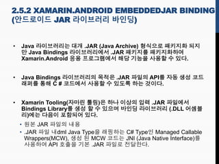 2.5.2 XAMARIN.ANDROID EMBEDDEDJAR BINDING
(안드로이드 JAR 라이브러리 바인딩)
• Java 라이브러리는 대개 .JAR (Java Archive) 형식으로 패키지화 되지
만 Java Bindings 라이브러리에서 .JAR 패키지를 패키지화하여
Xamarin.Android 응용 프로그램에서 해당 기능을 사용할 수 있다.
• Java Bindings 라이브러리의 목적은 .JAR 파일의 API를 자동 생성 코드
래퍼를 통해 C # 코드에서 사용할 수 있도록 하는 것이다.
• Xamarin Tooling(자마린 툴링)은 하나 이상의 입력 .JAR 파일에서
Bindings Library를 생성 할 수 있으며 바인딩 라이브러리 (.DLL 어셈블
리)에는 다음이 포함되어 있다.
• 원본 JAR 파일의 내용
• .JAR 파일 내dml Java Type을 래핑하는 C# Type인 Managed Callable
Wrappers(MCW), 생성 된 MCW 코드는 JNI (Java Native Interface)를
사용하여 API 호출을 기본 .JAR 파일로 전달한다.
 