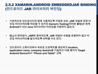 • 기본적으로 안드로이드와 함께 사용하도록 지정된 모든 .JAR 파일에 대한 바
인딩 라이브러리를 작성할 수 있지만 Xamarin Tooling(자마린 툴링)은 현재
Android가 아닌 Java 라이브러리 바인딩을 지원하지 않는다.
• DLL이 런타임시 .JAR에 종속되도록 .JAR 파일의 내용을 포함하지 않고 바
인딩 라이브러리를 빌드하도록 선택할 수도 있다.
• 안드로이드 스튜디오에서 새로운 프로젝트를 생성하고 location,
application name, company domain을 기술하고 다음 페이지 Target
Android Device에서 “Phone and Tablet” 선택
2.5.2 XAMARIN.ANDROID EMBEDDEDJAR BINDING
(안드로이드 JAR 라이브러리 바인딩)
 
