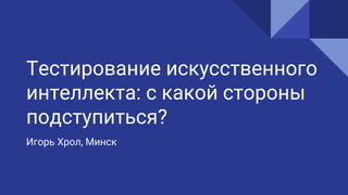 Тестирование искусственного
интеллекта: с какой стороны
подступиться?
Игорь Хрол, Минск
 