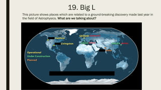 19. Big L
This picture shows places which are related to a ground-breaking discovery made last year in
the field of Astrophysics. What are we talking about?
 