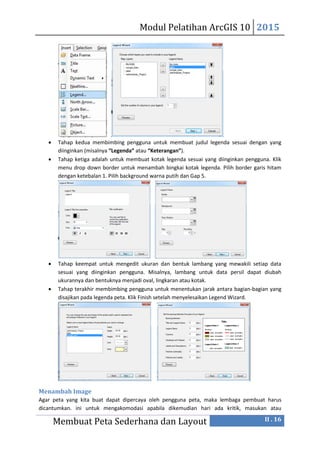 Modul Pelatihan ArcGIS 10 2015
Membuat Peta Sederhana dan Layout II . 16
 Tahap kedua membimbing pengguna untuk membuat judul legenda sesuai dengan yang
diinginkan (misalnya “Legenda” atau “Keterangan”).
 Tahap ketiga adalah untuk membuat kotak legenda sesuai yang diinginkan pengguna. Klik
menu drop down border untuk menambah bingkai kotak legenda. Pilih border garis hitam
dengan ketebalan 1. Pilih background warna putih dan Gap 5.
 Tahap keempat untuk mengedit ukuran dan bentuk lambang yang mewakili setiap data
sesuai yang diinginkan pengguna. Misalnya, lambang untuk data persil dapat diubah
ukurannya dan bentuknya menjadi oval, lingkaran atau kotak.
 Tahap terakhir membimbing pengguna untuk menentukan jarak antara bagian-bagian yang
disajikan pada legenda peta. Klik Finish setelah menyelesaikan Legend Wizard.
Menambah Image
Agar peta yang kita buat dapat dipercaya oleh pengguna peta, maka lembaga pembuat harus
dicantumkan. ini untuk mengakomodasi apabila dikemudian hari ada kritik, masukan atau
 