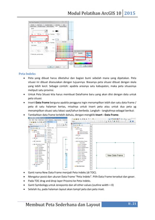 Modul Pelatihan ArcGIS 10 2015
Membuat Peta Sederhana dan Layout II . 21
Peta Indeks
 Peta yang dibuat harus diketahui dan bagian bumi sebelah mana yang dipetakan. Peta
situasi ini dibuat disesuiakan dengan tujuannya. Biasanya peta situasi dibuat dengan skala
yang Iebih kecil. Sebagai contoh: apabila areanya satu kabupaten, maka peta situasinya
meliputi satu provinsi.
 Untuk Peta Situasi kita harus membuat Dataframe baru yang akan diisi dengan data untuk
peta situasi.
 Insert Data Frame berguna apabila pengguna ingin menampilkan Iebih dan satu data frame /
peta di satu halaman kertas, misalnya untuk insert peta atau untuk dua peta yg
menampilkan situasi satu lokasi saat/tahun berbeda. Langkah - Iangkahnya sebagal berikut:
 Tambahkan data frame terlebih dahulu, dengan mengklik Insert - Data Frame.
 Ganti nama New Data Frame menjadi Peta Indeks (di TOC).
 Mengatur posisi dan ukuran Data Frame “Peta Indeks”. Pilih Data Frame tersebut dan geser.
 Pada TOC drag and drop layer Provinsi ke Peta Indeks.
 Ganti Symbology untuk Jeneponto dan all other values (outline width = 0)
 Setelah itu, pada halaman layout akan tampil peta dan peta inset.
 