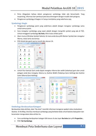 Modul Pelatihan ArcGIS 10 2015
Membuat Peta Sederhana dan Layout II . 4
 Perlu ditegaskan bahwa dalam pengaturan symbology tidak ada benar/salah. Yang
terpenting, informasi dari pembuat peta bisa dimengerti dengan mudah oleh penguna.
 Pengaturan symbology di bagian ini hanya membahas yang sederhana saja.
Symbology Single
 Pengaturan symbology point yang sederhana adalah dengan mengatur symbology sama
untuk semua point.
 Cara mengatur symbology yang cepat adalah dengan meng-klik symbol yang ada di TOC.
Untuk mengganti symbology ibu kota, Klik di atas simbol point
 Akan muncul Window Symbol Selector di mana anda bisa pilih Marker Symbol dan mengatur
Warna, rotasi serta ukurannya.
 Pilih Kotak dan ganti warna merah dan ukuran 14.
 Untuk Fitur bentuk Garis anda dapat mengatur Warna dan width (tebalnya) garis dan untuk
polygon anda bisa rnengatur Warna isi, Outline Width (Tebalnya Garis Keliling) dan Outline
Color (Warna Garis Keliling).
Simbology Berdasarkan Kategori
Berdasarkan data attribut, data “ibu kota” memiliki informasi mengenai apakah status kedudukan
ibukota. Di ArcMap, kita bisa membuat symbology yang berbeda-beda untuk Ibukota kabupaten dan
kecamatan mengunakan data atribut itu.
 Cara symbology berdasarkan kategori Klik kanan di atas layer ibu kota dan pilih Properties...
 Pilih Tab Symbology
 