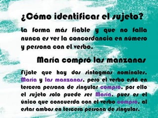 ¿Cómo identificar el sujeto?
La forma más fiable y que no falla
nunca es ver la concordancia en número
y persona con el verbo.
María compró las manzanas
Fíjate que hay dos sintagmas nominales,
María y las manzanas, pero el verbo está en
tercera persona de singular compró, por ello
el sujeto solo puede ser María, pues es el
único que concuerda con el verbo compró, al
estar ambos en tercera persona de singular.
 