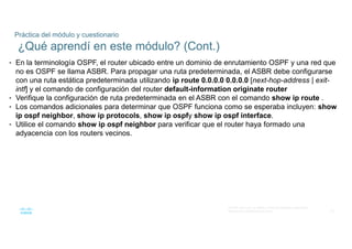75
© 2016 Cisco y/o sus filiales. Todos los derechos reservados.
Información confidencial de Cisco
Práctica del módulo y cuestionario
¿Qué aprendí en este módulo? (Cont.)
• En la terminología OSPF, el router ubicado entre un dominio de enrutamiento OSPF y una red que
no es OSPF se llama ASBR. Para propagar una ruta predeterminada, el ASBR debe configurarse
con una ruta estática predeterminada utilizando ip route 0.0.0.0 0.0.0.0 [next-hop-address | exit-
intf] y el comando de configuración del router default-information originate router
• Verifique la configuración de ruta predeterminada en el ASBR con el comando show ip route .
• Los comandos adicionales para determinar que OSPF funciona como se esperaba incluyen: show
ip ospf neighbor, show ip protocols, show ip ospfy show ip ospf interface.
• Utilice el comando show ip ospf neighbor para verificar que el router haya formado una
adyacencia con los routers vecinos.
 