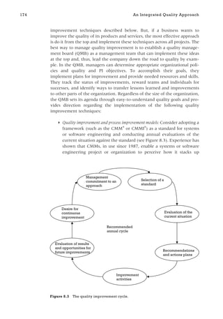 improvement techniques described below. But, if a business wants to
improve the quality of its products and services, the most effective approach
is do it from the top and implement these techniques across all projects. The
best way to manage quality improvement is to establish a quality manage-
ment board (QMB) as a management team that can implement these ideas
at the top and, thus, lead the company down the road to quality by exam-
ple. In the QMB, managers can determine appropriate organizational poli-
cies and quality and PI objectives. To accomplish their goals, they
implement plans for improvement and provide needed resources and skills.
They track the status of improvements, reward teams and individuals for
successes, and identify ways to transfer lessons learned and improvements
to other parts of the organization. Regardless of the size of the organization,
the QMB sets its agenda through easy-to-understand quality goals and pro-
vides direction regarding the implementation of the following quality
improvement techniques:
◗ Quality improvement and process improvement models: Consider adopting a
framework (such as the CMM
or CMMI

) as a standard for systems
or software engineering and conducting annual evaluations of the
current situation against the standard (see Figure 8.3). Experience has
shown that CMMs, in use since 1987, enable a systems or software
engineering project or organization to perceive how it stacks up
174 An Integrated Quality Approach
Management
commitment to an
approach
Selection of a
standard
Evaluation of the
current situation
Recommendations
and actions plans
Improvement
activities
Evaluation of results
and opportunities for
future improvements
Desire for
continuous
improvement
Recommended
annual cycle
Figure 8.3 The quality improvement cycle.
 