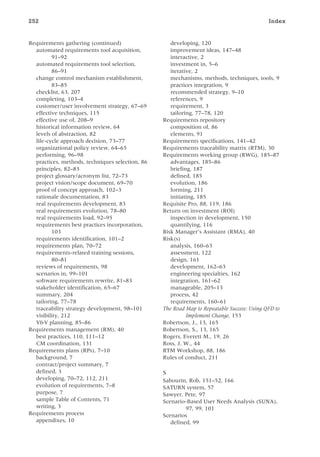 Requirements gathering (continued)
automated requirements tool acquisition,
91–92
automated requirements tool selection,
86–91
change control mechanism establishment,
83–85
checklist, 63, 207
completing, 103–4
customer/user involvement strategy, 67–69
effective techniques, 115
effective use of, 208–9
historical information review, 64
levels of abstraction, 82
life-cycle approach decision, 73–77
organizational policy review, 64–65
performing, 96–98
practices, methods, techniques selection, 86
principles, 82–83
project glossary/acronym list, 72–73
project vision/scope document, 69–70
proof of concept approach, 102–3
rationale documentation, 83
real requirements development, 83
real requirements evolution, 78–80
real requirements load, 92–95
requirements best practices incorporation,
103
requirements identification, 101–2
requirements plan, 70–72
requirements-related training sessions,
80–81
reviews of requirements, 98
scenarios in, 99–101
software requirements rewrite, 81–83
stakeholder identification, 65–67
summary, 204
tailoring, 77–78
traceability strategy development, 98–101
visibility, 212
V&V planning, 85–86
Requirements management (RM), 40
best practices, 110, 111–12
CM coordination, 131
Requirements plans (RPs), 7–10
background, 7
contract/project summary, 7
defined, 3
developing, 70–72, 112, 211
evolution of requirements, 7–8
purpose, 7
sample Table of Contents, 71
writing, 3
Requirements process
appendixes, 10
developing, 120
improvement ideas, 147–48
interactive, 2
investment in, 5–6
iterative, 2
mechanisms, methods, techniques, tools, 9
practices integration, 9
recommended strategy, 9–10
references, 9
requirement, 3
tailoring, 77–78, 120
Requirements repository
composition of, 86
elements, 91
Requirements specifications, 141–42
Requirements traceability matrix (RTM), 30
Requirements working group (RWG), 185–87
advantages, 185–86
briefing, 187
defined, 185
evolution, 186
forming, 211
initiating, 185
Requisite Pro, 88, 119, 186
Return on investment (ROI)
inspection in development, 150
quantifying, 116
Risk Manager’s Assistant (RMA), 40
Risk(s)
analysis, 160–63
assessment, 122
design, 161
development, 162–63
engineering specialties, 162
integration, 161–62
manageable, 205–13
process, 42
requirements, 160–61
The Road Map to Repeatable Success: Using QFD to
Implement Change, 153
Robertson, J., 13, 165
Robertson, S., 13, 165
Rogers, Everett M., 19, 26
Ross, J. W., 44
RTM Workshop, 88, 186
Rules of conduct, 211
S
Sabourin, Rob, 151–52, 166
SATURN system, 57
Sawyer, Pete, 97
Scenario-Based User Needs Analysis (SUNA),
97, 99, 101
Scenarios
defined, 99
252 Index
 