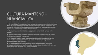 CULTURA MANTEÑO -
HUANCAVILCA
• Se extendió por la costa ecuatoriana, tanto en las playas como en los cerros, desde
Bahía de Caráquez en la provincia de Manabí hasta la Isla Puná en la provincia del
Guayas. Se asentaron cerca de playas, esteros y manglares, que les proporcionaban
agua dulce y servían como canales de comunicación.
• Aportaron avances tecnológicos a la agricultura con el uso de terrazas en las
laderas.
• Fueron comerciantes marítimos intensivos, llegando hasta las costas de Centro
América en sus viajes de intercambio.
• La evidencia muestra que se organizaban en pequeños cacicazgos que servían
como puertos y centros comerciales, los cuales mantenían una organización
económico-social bien marcada.
• En la región Norte se distinguieron por el uso de piedra para la producción
artística de sillas o tronos, que funcionaban como símbolos de poder. En la zona sur,
produjeron urnas cerámicas para el ritos funerarios.
 