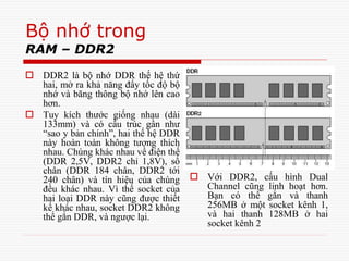 Bộ nhớ trong
RAM – DDR2
 DDR2 là bộ nhớ DDR thế hệ thứ
hai, mở ra khả năng đẩy tốc độ bộ
nhớ và băng thông bộ nhớ lên cao
hơn.
 Tuy kích thước giống nhau (dài
133mm) và có cấu trúc gần như
“sao y bản chính”, hai thế hệ DDR
này hoàn toàn không tương thích
nhau. Chúng khác nhau về điện thế
(DDR 2,5V, DDR2 chỉ 1,8V), số
chân (DDR 184 chân, DDR2 tới
240 chân) và tín hiệu của chúng
đều khác nhau. Vì thế socket của
hai loại DDR này cũng được thiết
kế khác nhau, socket DDR2 không
thể gắn DDR, và ngược lại.
 Với DDR2, cấu hình Dual
Channel cũng linh hoạt hơn.
Bạn có thể gắn và thanh
256MB ở một socket kênh 1,
và hai thanh 128MB ở hai
socket kênh 2
 