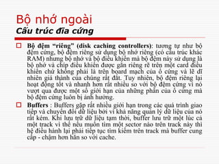 Bộ nhớ ngoài
Cấu trúc đĩa cứng
 Bộ đệm “riêng” (disk caching controllers): tương tự như bộ
đệm cứng, bộ đệm riêng sử dụng bộ nhớ riêng (có cấu trúc khác
RAM) nhưng bộ nhớ và bộ điều khiển mà bộ đệm này sử dụng là
bộ nhớ và chíp điều khiển được gắn riêng rẽ trên một card điều
khiển chứ không phải là trên board mạch của ổ cứng và lẽ dĩ
nhiên giá thành của chúng rất đắt. Tuy nhiên, bộ đệm riêng lại
hoạt động tốt và nhanh hơn rất nhiều so với bộ đệm cứng vì nó
vượt qua được một số giới hạn của những phần của ổ cứng mà
bộ đệm cứng luôn bị ảnh hưởng.
 Buffers : Buffers gặp rất nhiều giới hạn trong các quá trình giao
tiếp và chuyển đổi dữ liệu bởi vì khả năng quản lý dữ liệu của nó
rất kém. Khi lưu trữ dữ liệu tạm thời, buffer lưu trữ một lúc cả
một track vì thế nếu muốn tìm một sector nào trên track này thì
hệ điều hành lại phải tiếp tục tìm kiếm trên track mà buffer cung
cấp - chậm hơn hẳn so với cache.
 