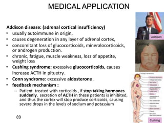 MEDICAL APPLICATION
Addison disease: (adrenal cortical insufficiency)
• usually autoimmune in origin,
• causes degeneration in any layer of adrenal cortex,
• concomitant loss of glucocorticoids, mineralocorticoids,
or androgen production.
• chronic, fatigue, muscle weakness, loss of appetite,
weight loss
• Cushing syndrome: excessive glucocorticoids, causes
increase ACTH in pituetry.
• Conn syndrome: excessive aldosterone .
• feedback mechanism :
– Patient. treated with corticoids , if stop taking hormones
suddenly, secretion of ACTH in these patients is inhibited,
and thus the cortex will stop produce corticoids, causing
severe drops in the levels of sodium and potassium
Cushing
Cushing
Addison
89
 