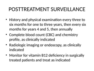 POSTTREATMENT SURVEILLANCE
• History and physical examination every three to
six months for one to three years, then every six
months for years 4 and 5, then annually
• Complete blood count (CBC) and chemistry
profile, as clinically indicated
• Radiologic imaging or endoscopy, as clinically
indicated
• Monitor for vitamin B12 deficiency in surgically
treated patients and treat as indicated
 
