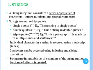 15
1. STRINGS
 A String in Python consists of a series or sequence of
characters - letters, numbers, and special characters.
 Strings are marked by quotes:
 single quotes (' ') Eg, 'This a string in single quotes‘
 double quotes (" ") Eg, "'This a string in double quotes'“
 triple quotes(""" """) Eg, This is a paragraph. It is made up
of multiple lines and sentences.""“
 Individual character in a string is accessed using a subscript
(index).
 Characters can be accessed using indexing and slicing
operations
 Strings are immutable i.e. the contents of the string cannot
be changed after it is created.
 