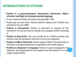 2
INTRODUCTION TO PYTHON
 Python is a general-purpose interpreted, interactive, object-
oriented, and high-level programming language.
 It was created by Guido van Rossum during 1985- 1990.
 Python got its name from “Monty Python’s flying circus”. Python was
released in the year 2000
 Python is interpreted: Python is processed at runtime by the
interpreter. You do not need to compile your program before executing
it.
 Python is Interactive: You can actually sit at a Python prompt and
interact with the interpreter directly to write your programs.
 Python is Object-Oriented: Python supports Object-Oriented style or
technique of programming that encapsulates code within objects.
 Python is a Beginner's Language: Python is a great language for the
beginner- level programmers and supports the development of a wide
range of applications.
 