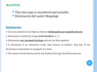 21
MAPPING
 This data type is unordered and mutable.
 Dictionaries fall under Mappings
Dictionaries:
v Lists are ordered sets of objects, whereas dictionaries are unordered sets.
v Dictionary is created by using curly brackets. i,e. {}
v Dictionaries are accessed via keys and not via their position.
v A dictionary is an associative array (also known as hashes). Any key of the
dictionary is associated (or mapped) to a value.
v The values of a dictionary can be any Python data type. So dictionaries are
 