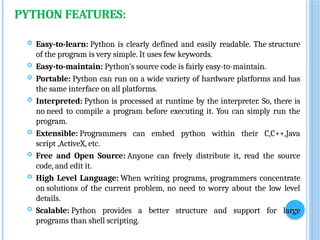 3
PYTHON FEATURES:
 Easy-to-learn: Python is clearly defined and easily readable. The structure
of the program is very simple. It uses few keywords.
 Easy-to-maintain: Python's source code is fairly easy-to-maintain.
 Portable: Python can run on a wide variety of hardware platforms and has
the same interface on all platforms.
 Interpreted: Python is processed at runtime by the interpreter. So, there is
no need to compile a program before executing it. You can simply run the
program.
 Extensible: Programmers can embed python within their C,C++,Java
script ,ActiveX, etc.
 Free and Open Source: Anyone can freely distribute it, read the source
code, and edit it.
 High Level Language: When writing programs, programmers concentrate
on solutions of the current problem, no need to worry about the low level
details.
 Scalable: Python provides a better structure and support for large
programs than shell scripting.
 