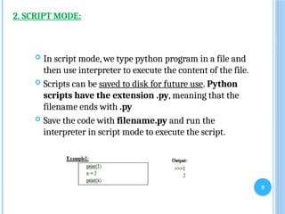 9
2. SCRIPT MODE:
 In script mode, we type python program in a file and
then use interpreter to execute the content of the file.
 Scripts can be saved to disk for future use. Python
scripts have the extension .py, meaning that the
filename ends with .py
 Save the code with filename.py and run the
interpreter in script mode to execute the script.
 