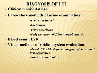DIAGNOSIS OF UTI
 Clinical manifestations
 Laboratory methods of urine examination:
-urinary sediment,
-bacteriuria,
-urine osmolality,
-daily excretion of β2-microglobulin, etc
 Blood count, ESR
 Visual methods of voiding system evaluation:
-Renal US with doppler imaging of intrarenal
hemodynamics,
-Nuclear examination
 